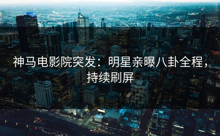 神马电影院突发：明星亲曝八卦全程，持续刷屏