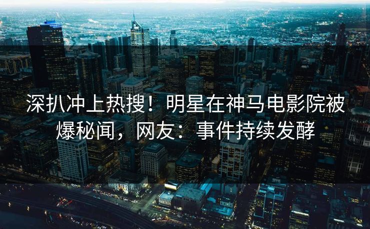 深扒冲上热搜！明星在神马电影院被爆秘闻，网友：事件持续发酵