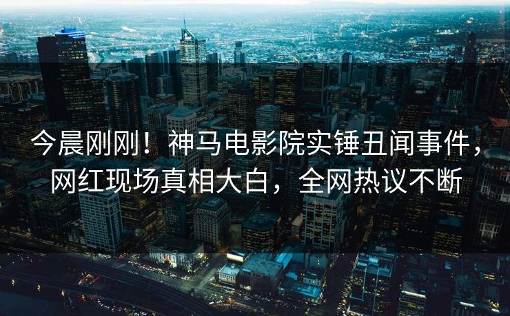 今晨刚刚！神马电影院实锤丑闻事件，网红现场真相大白，全网热议不断