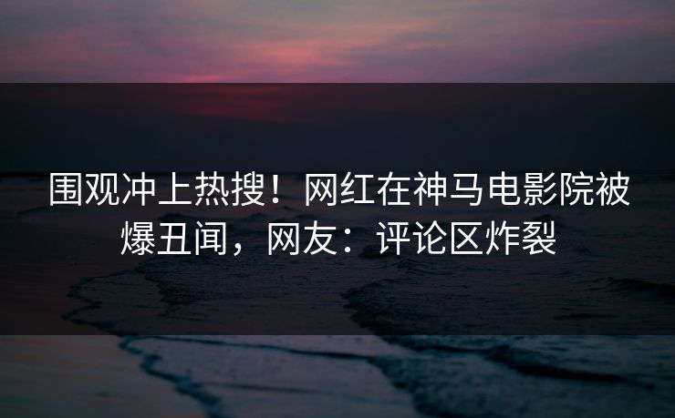 围观冲上热搜！网红在神马电影院被爆丑闻，网友：评论区炸裂