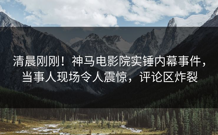 清晨刚刚！神马电影院实锤内幕事件，当事人现场令人震惊，评论区炸裂