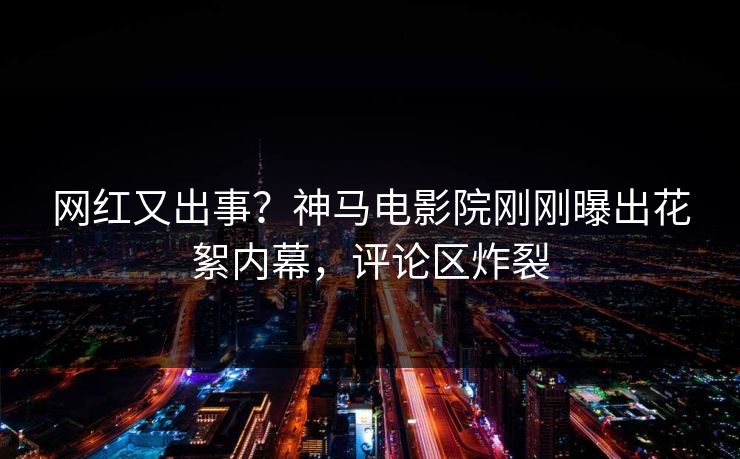网红又出事？神马电影院刚刚曝出花絮内幕，评论区炸裂