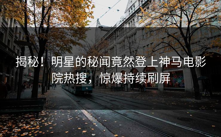 揭秘！明星的秘闻竟然登上神马电影院热搜，惊爆持续刷屏