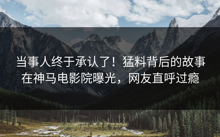 当事人终于承认了！猛料背后的故事在神马电影院曝光，网友直呼过瘾