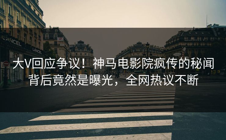 大V回应争议！神马电影院疯传的秘闻背后竟然是曝光，全网热议不断