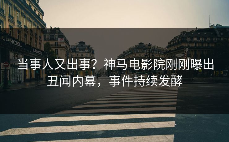 当事人又出事？神马电影院刚刚曝出丑闻内幕，事件持续发酵