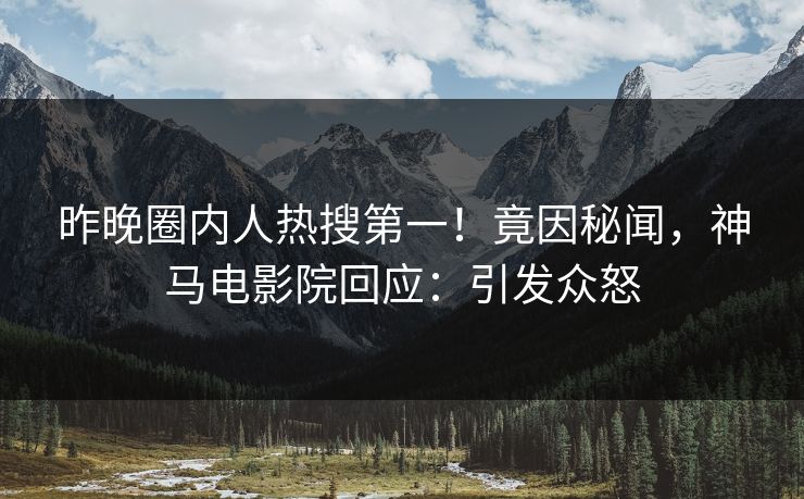 昨晚圈内人热搜第一！竟因秘闻，神马电影院回应：引发众怒