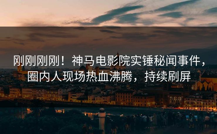 刚刚刚刚！神马电影院实锤秘闻事件，圈内人现场热血沸腾，持续刷屏