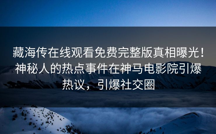 藏海传在线观看免费完整版真相曝光！神秘人的热点事件在神马电影院引爆热议，引爆社交圈