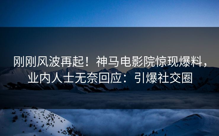 刚刚风波再起！神马电影院惊现爆料，业内人士无奈回应：引爆社交圈