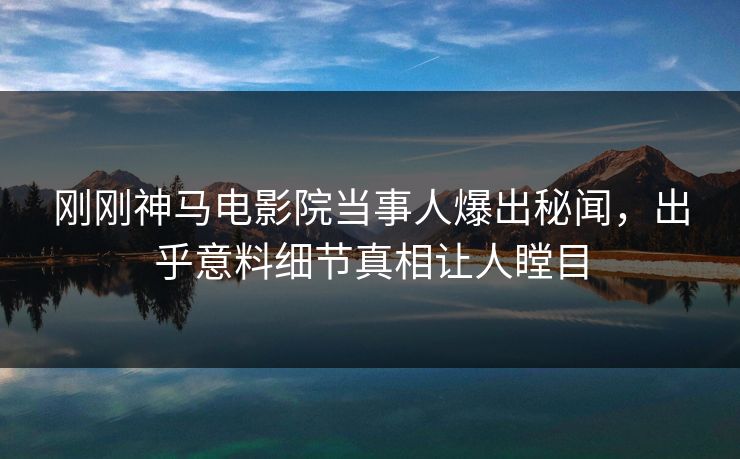 刚刚神马电影院当事人爆出秘闻，出乎意料细节真相让人瞠目