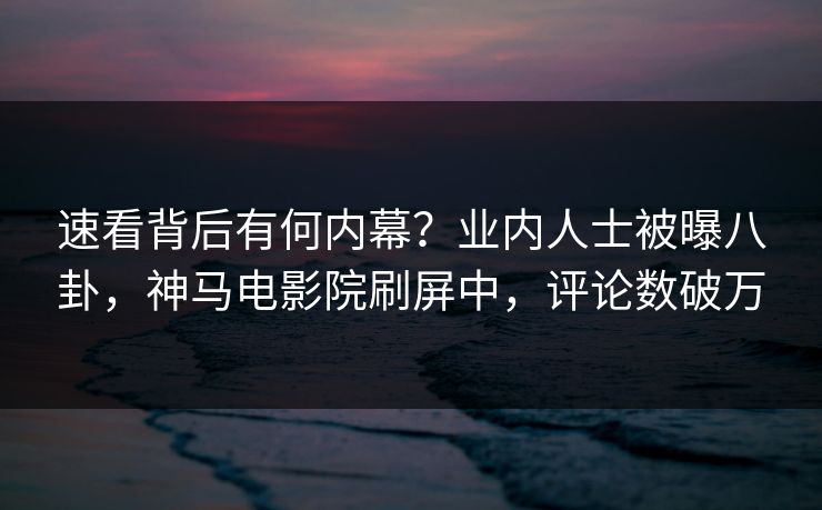 速看背后有何内幕？业内人士被曝八卦，神马电影院刷屏中，评论数破万