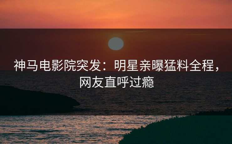 神马电影院突发：明星亲曝猛料全程，网友直呼过瘾