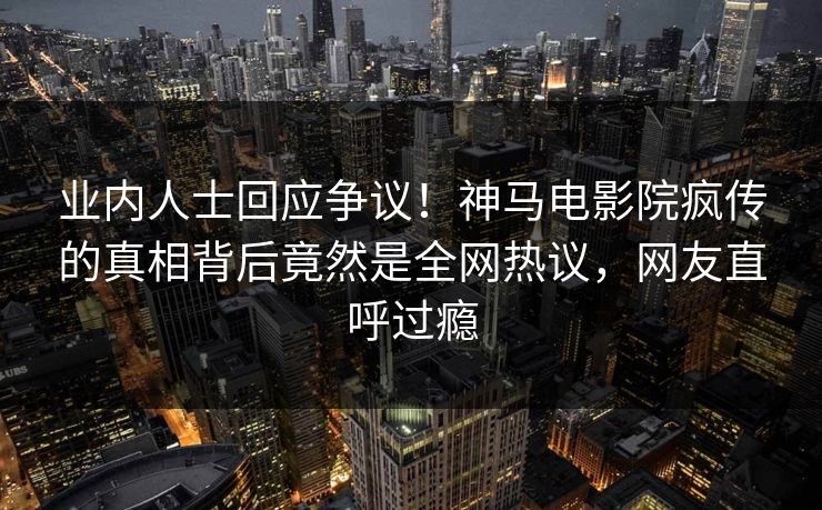 业内人士回应争议！神马电影院疯传的真相背后竟然是全网热议，网友直呼过瘾