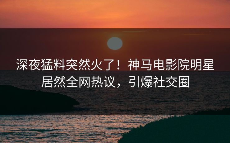 深夜猛料突然火了！神马电影院明星居然全网热议，引爆社交圈