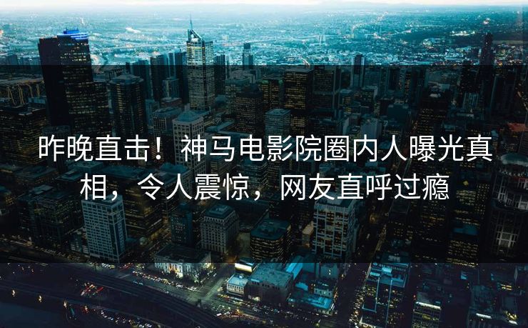 昨晚直击！神马电影院圈内人曝光真相，令人震惊，网友直呼过瘾