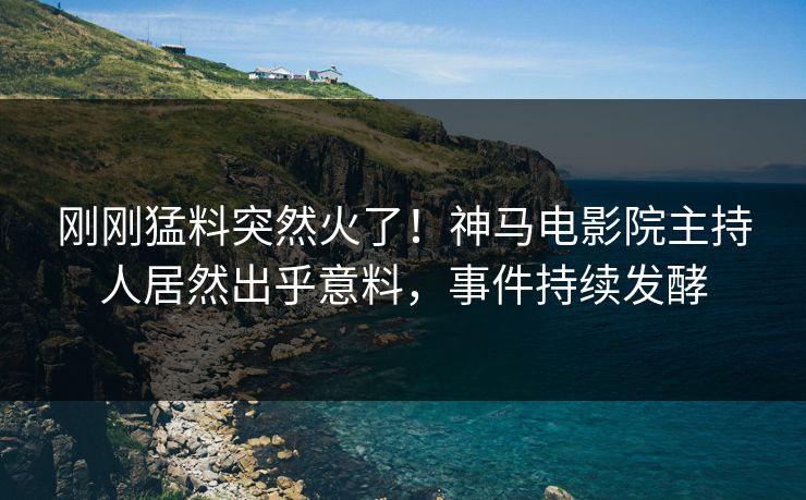 刚刚猛料突然火了！神马电影院主持人居然出乎意料，事件持续发酵