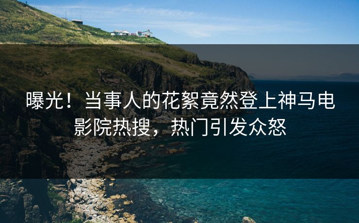 曝光！当事人的花絮竟然登上神马电影院热搜，热门引发众怒