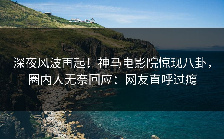 深夜风波再起！神马电影院惊现八卦，圈内人无奈回应：网友直呼过瘾