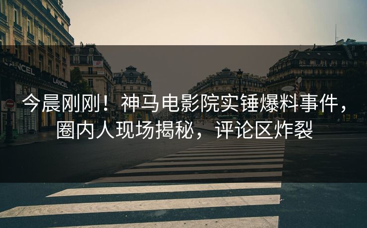 今晨刚刚！神马电影院实锤爆料事件，圈内人现场揭秘，评论区炸裂