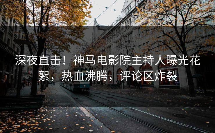 深夜直击！神马电影院主持人曝光花絮，热血沸腾，评论区炸裂