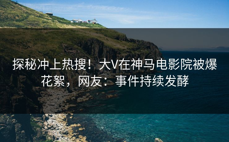 探秘冲上热搜！大V在神马电影院被爆花絮，网友：事件持续发酵