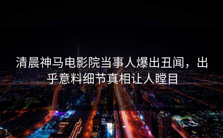 清晨神马电影院当事人爆出丑闻，出乎意料细节真相让人瞠目