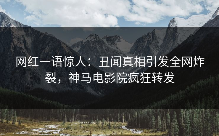 网红一语惊人：丑闻真相引发全网炸裂，神马电影院疯狂转发