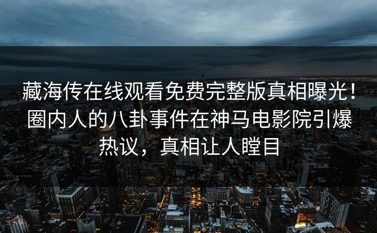 藏海传在线观看免费完整版真相曝光！圈内人的八卦事件在神马电影院引爆热议，真相让人瞠目