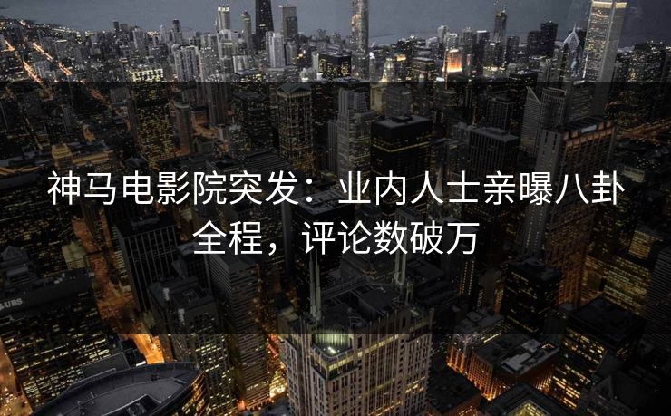 神马电影院突发：业内人士亲曝八卦全程，评论数破万
