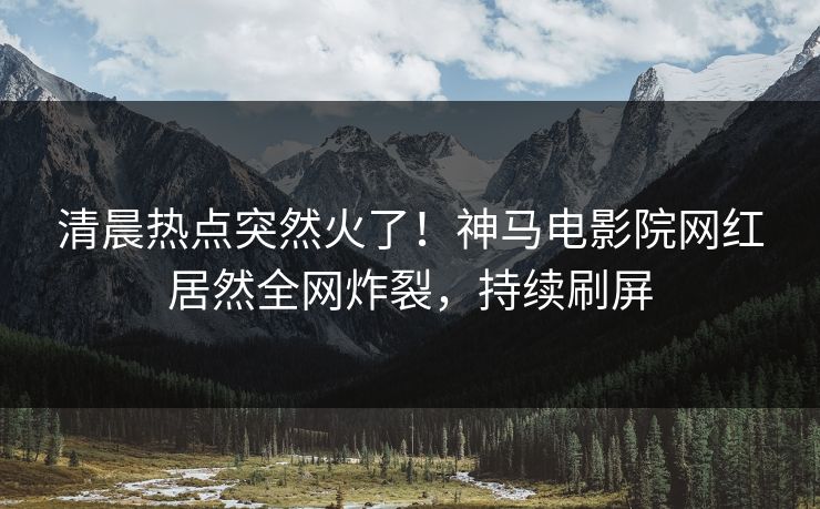 清晨热点突然火了！神马电影院网红居然全网炸裂，持续刷屏