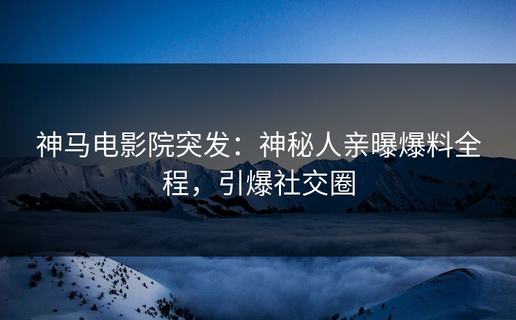 神马电影院突发：神秘人亲曝爆料全程，引爆社交圈