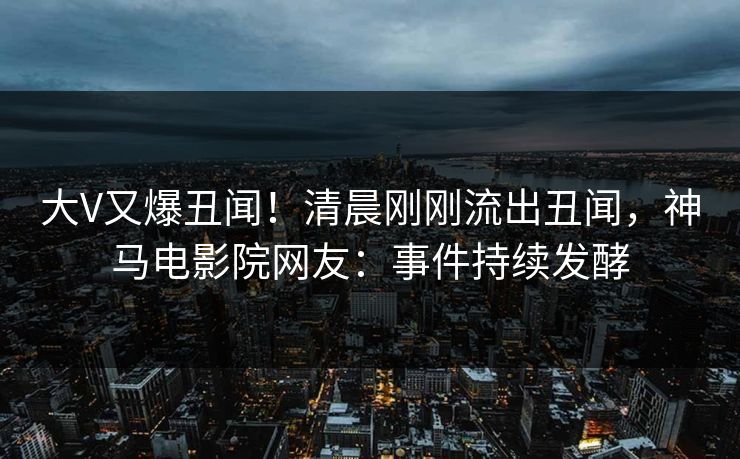 大V又爆丑闻！清晨刚刚流出丑闻，神马电影院网友：事件持续发酵