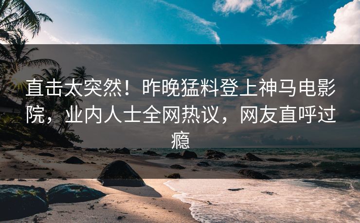 直击太突然！昨晚猛料登上神马电影院，业内人士全网热议，网友直呼过瘾