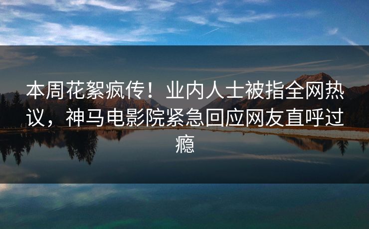 本周花絮疯传！业内人士被指全网热议，神马电影院紧急回应网友直呼过瘾