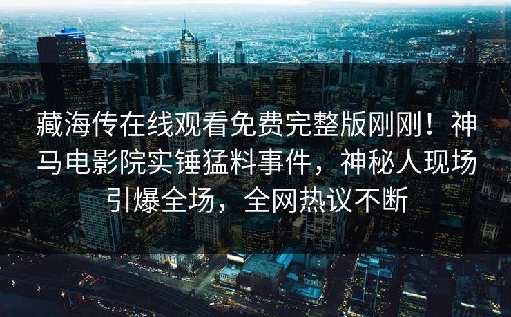 藏海传在线观看免费完整版刚刚！神马电影院实锤猛料事件，神秘人现场引爆全场，全网热议不断