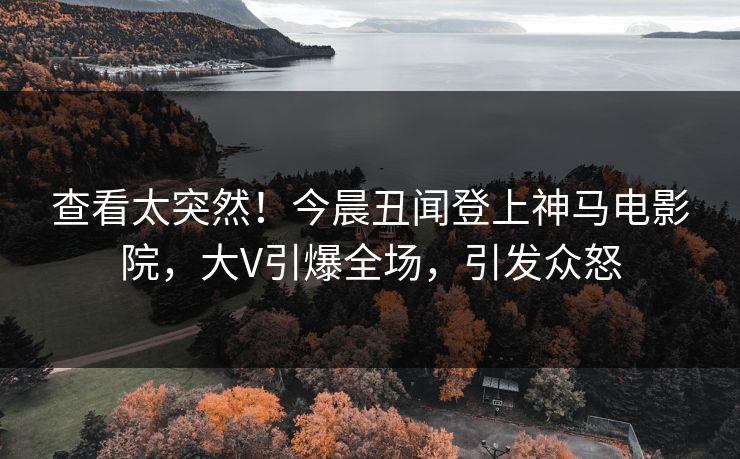 查看太突然！今晨丑闻登上神马电影院，大V引爆全场，引发众怒