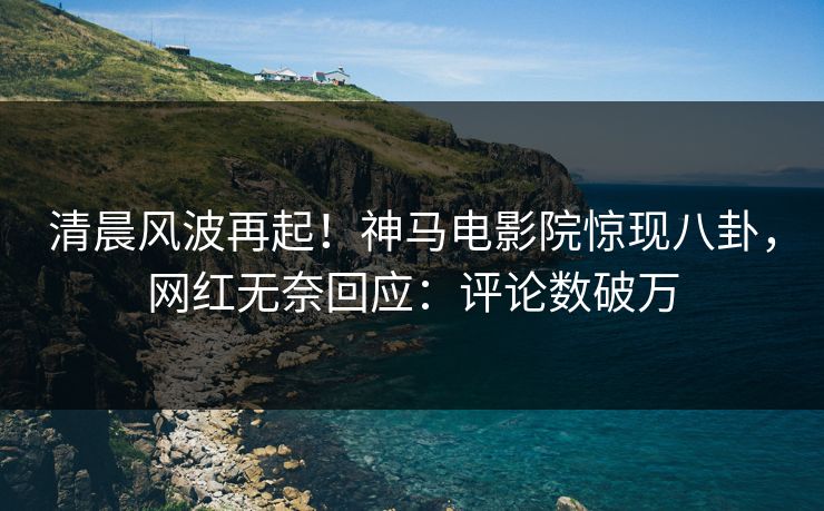 清晨风波再起！神马电影院惊现八卦，网红无奈回应：评论数破万