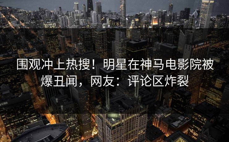 围观冲上热搜！明星在神马电影院被爆丑闻，网友：评论区炸裂