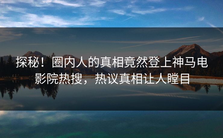 探秘！圈内人的真相竟然登上神马电影院热搜，热议真相让人瞠目