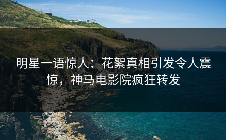 明星一语惊人：花絮真相引发令人震惊，神马电影院疯狂转发