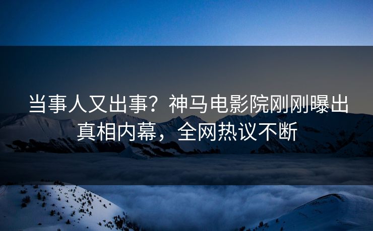 当事人又出事？神马电影院刚刚曝出真相内幕，全网热议不断