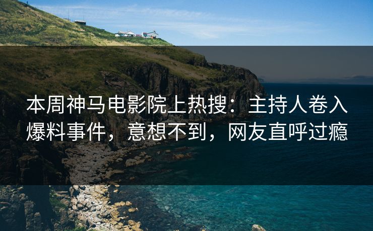 本周神马电影院上热搜：主持人卷入爆料事件，意想不到，网友直呼过瘾