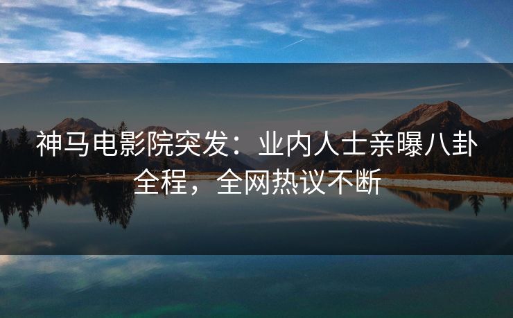 神马电影院突发：业内人士亲曝八卦全程，全网热议不断