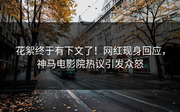 花絮终于有下文了！网红现身回应，神马电影院热议引发众怒