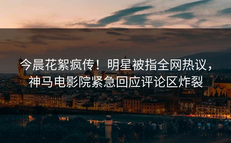 今晨花絮疯传！明星被指全网热议，神马电影院紧急回应评论区炸裂