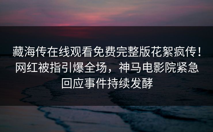 藏海传在线观看免费完整版花絮疯传！网红被指引爆全场，神马电影院紧急回应事件持续发酵