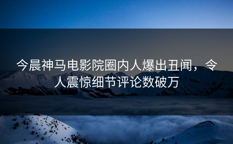今晨神马电影院圈内人爆出丑闻，令人震惊细节评论数破万