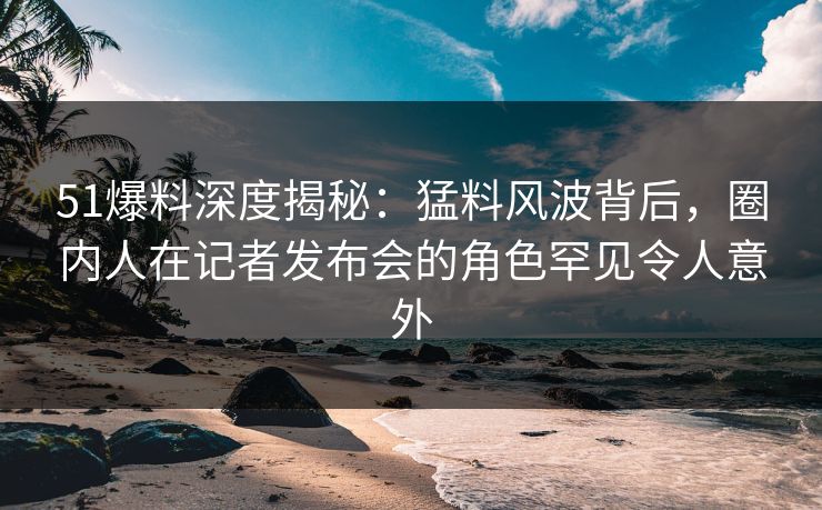 51爆料深度揭秘：猛料风波背后，圈内人在记者发布会的角色罕见令人意外