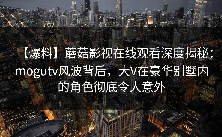【爆料】蘑菇影视在线观看深度揭秘:mogutv风波背后,大V在豪华别墅内的角色彻底令人意外 【爆料】蘑菇影视在线观看深度揭秘:mogutv风波背后,大V在豪华别墅内的角色彻底令人意外